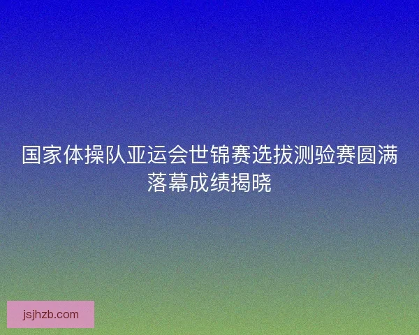 国家体操队亚运会世锦赛选拔测验赛圆满落幕成绩揭晓