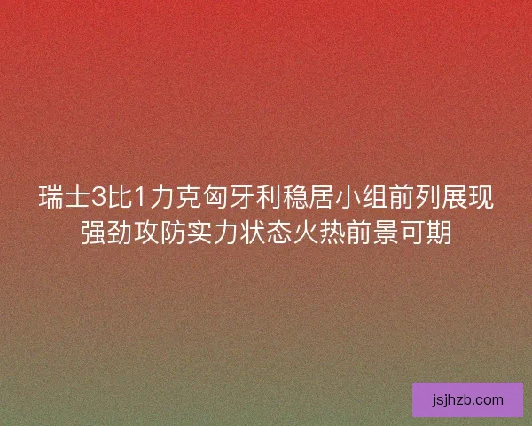 瑞士3比1力克匈牙利稳居小组前列展现强劲攻防实力状态火热前景可期