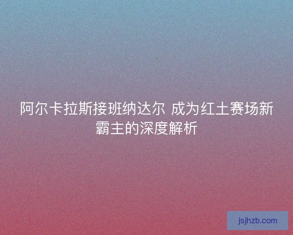 阿尔卡拉斯接班纳达尔 成为红土赛场新霸主的深度解析