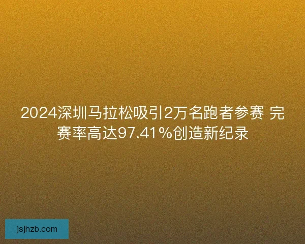 2024深圳马拉松吸引2万名跑者参赛 完赛率高达97.41%创造新纪录