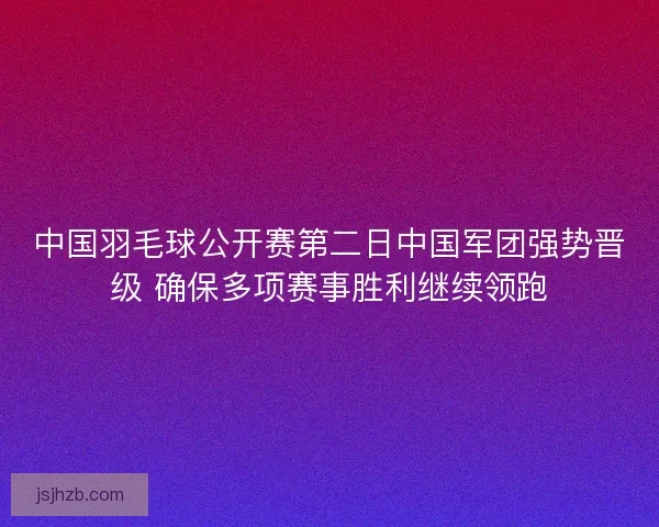 中国羽毛球公开赛第二日中国军团强势晋级 确保多项赛事胜利继续领跑