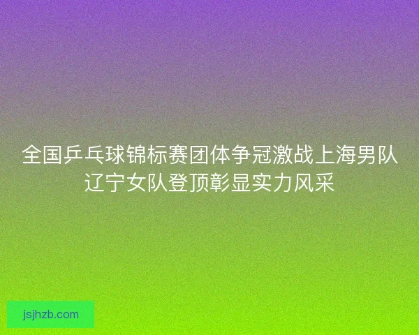全国乒乓球锦标赛团体争冠激战上海男队辽宁女队登顶彰显实力风采