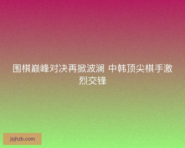 围棋巅峰对决再掀波澜 中韩顶尖棋手激烈交锋