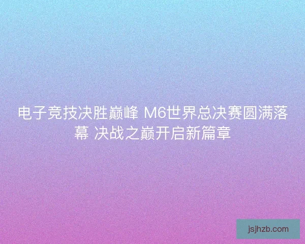 电子竞技决胜巅峰 M6世界总决赛圆满落幕 决战之巅开启新篇章