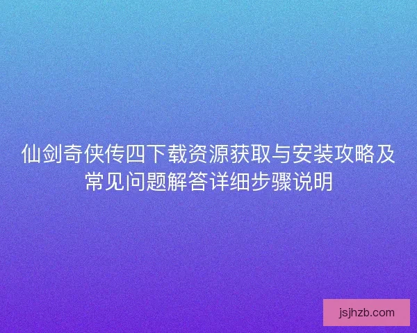 仙剑奇侠传四下载资源获取与安装攻略及常见问题解答详细步骤说明