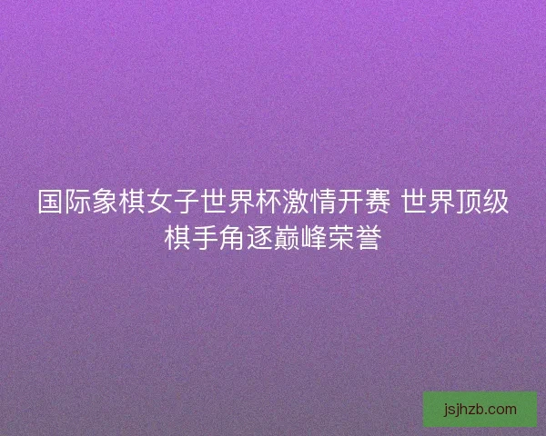 国际象棋女子世界杯激情开赛 世界顶级棋手角逐巅峰荣誉