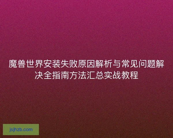 魔兽世界安装失败原因解析与常见问题解决全指南方法汇总实战教程 魔兽世界安装失败原因解析与常见问题解决全指南方法汇总实战教程
