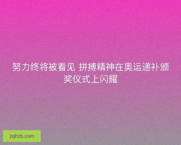 努力终将被看见 拼搏精神在奥运递补颁奖仪式上闪耀