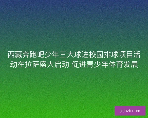 西藏奔跑吧少年三大球进校园排球项目活动在拉萨盛大启动 促进青少年体育发展 西藏奔跑吧少年三大球进校园排球项目活动在拉萨盛大启动 促进青少年体育发展