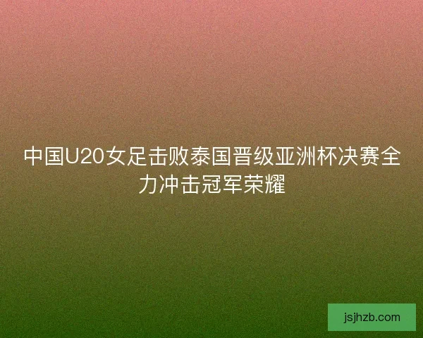 中国U20女足击败泰国晋级亚洲杯决赛全力冲击冠军荣耀