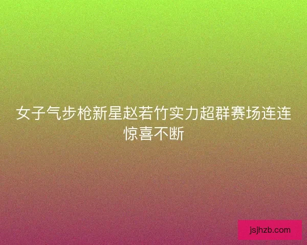 女子气步枪新星赵若竹实力超群赛场连连惊喜不断