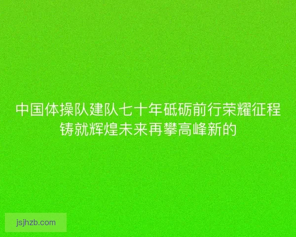 中国体操队建队七十年砥砺前行荣耀征程铸就辉煌未来再攀高峰新的 中国体操队建队七十年砥砺前行荣耀征程铸就辉煌未来再攀高峰新的