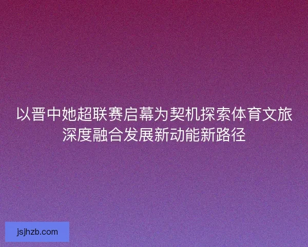 以晋中她超联赛启幕为契机探索体育文旅深度融合发展新动能新路径