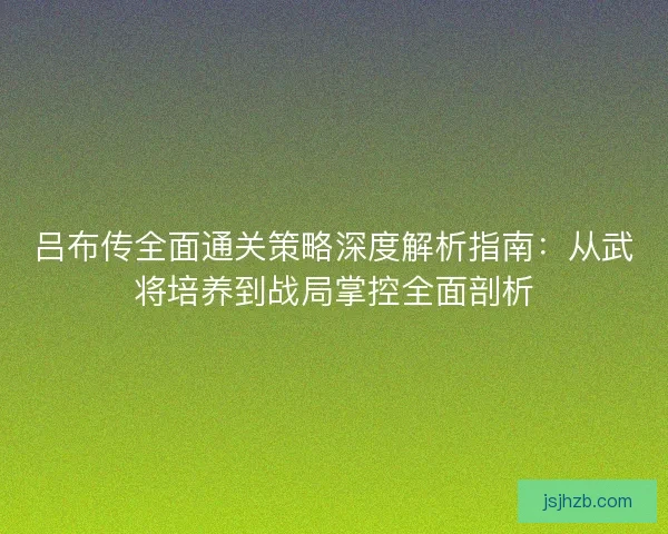 吕布传全面通关策略深度解析指南：从武将培养到战局掌控全面剖析