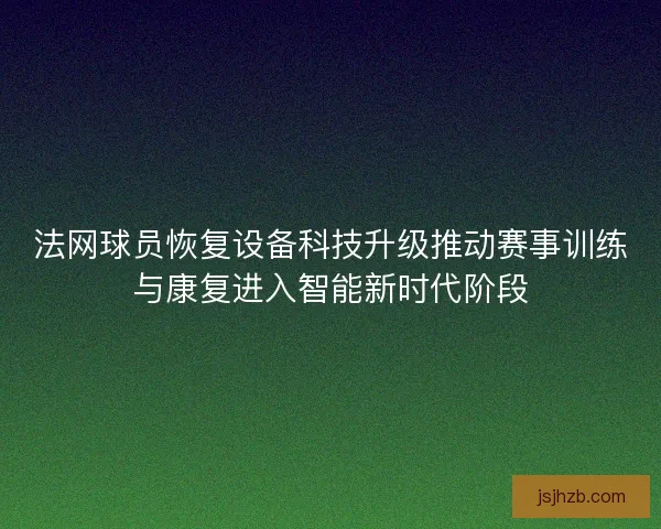 法网球员恢复设备科技升级推动赛事训练与康复进入智能新时代阶段