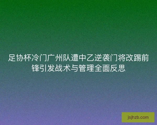 足协杯冷门广州队遭中乙逆袭门将改踢前锋引发战术与管理全面反思 足协杯冷门广州队遭中乙逆袭门将改踢前锋引发战术与管理全面反思