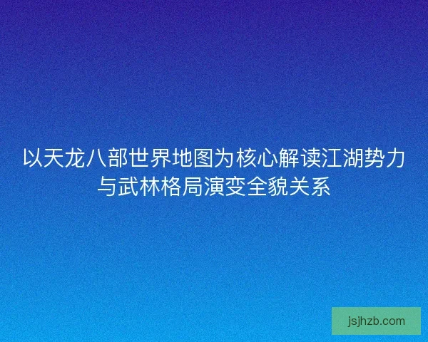 以天龙八部世界地图为核心解读江湖势力与武林格局演变全貌关系