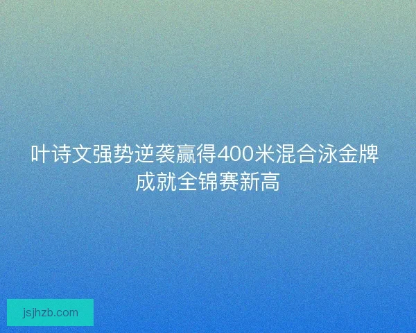叶诗文强势逆袭赢得400米混合泳金牌 成就全锦赛新高