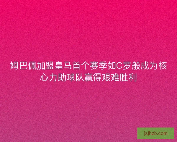 姆巴佩加盟皇马首个赛季如C罗般成为核心力助球队赢得艰难胜利 姆巴佩加盟皇马首个赛季如C罗般成为核心力助球队赢得艰难胜利