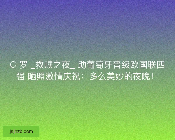 C 罗 _救赎之夜_ 助葡萄牙晋级欧国联四强 晒照激情庆祝：多么美妙的夜晚！