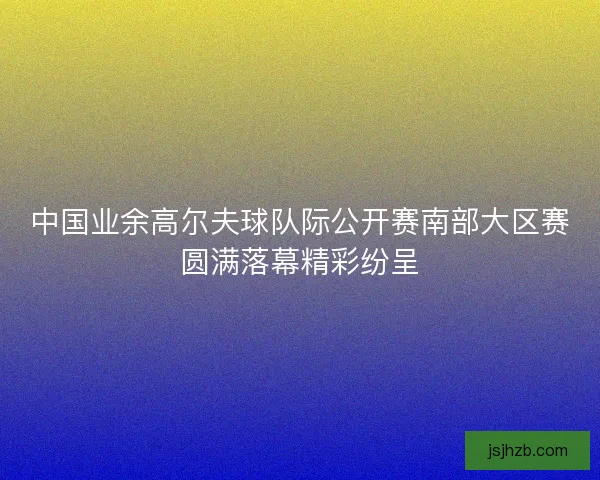 中国业余高尔夫球队际公开赛南部大区赛圆满落幕精彩纷呈