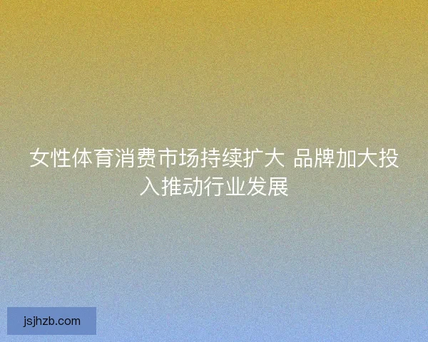 女性体育消费市场持续扩大 品牌加大投入推动行业发展 女性体育消费市场持续扩大 品牌加大投入推动行业发展