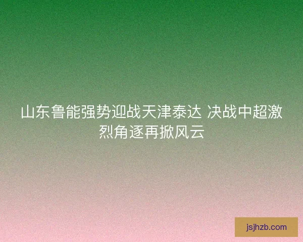 山东鲁能强势迎战天津泰达 决战中超激烈角逐再掀风云
