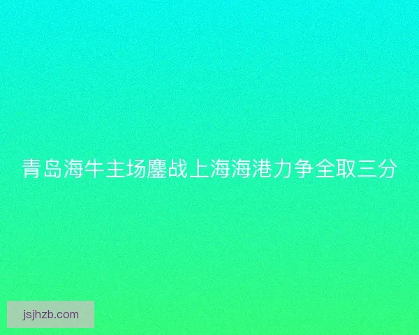 青岛海牛主场鏖战上海海港力争全取三分