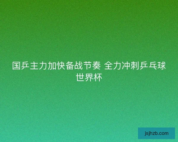 国乒主力加快备战节奏 全力冲刺乒乓球世界杯