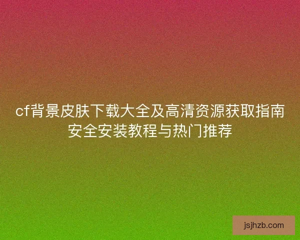 cf背景皮肤下载大全及高清资源获取指南安全安装教程与热门推荐