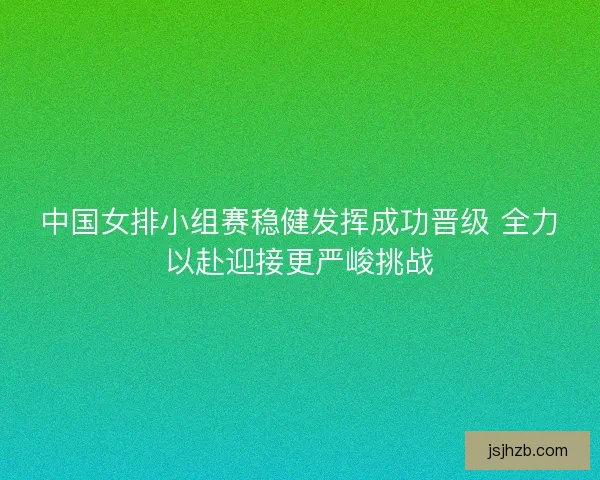 中国女排小组赛稳健发挥成功晋级 全力以赴迎接更严峻挑战